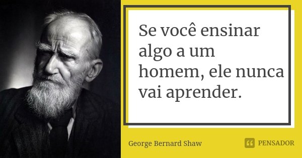 Se você ensinar algo a um homem, ele nunca vai aprender.... Frase de George Bernard Shaw.