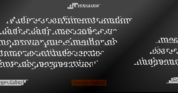 A dor e o sofrimento andam lado a lado, mas cabe a vc mesmo provar que é melhor do isso e tomar as atitudes certas independente das perspectivas!... Frase de George Cabral.