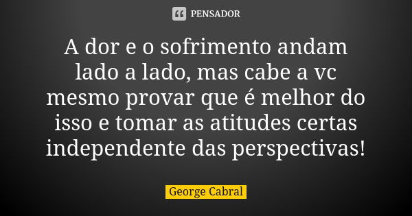 A dor e o sofrimento andam lado a lado, mas cabe a vc mesmo provar que é melhor do isso e tomar as atitudes certas independente das perspectivas!... Frase de George Cabral.