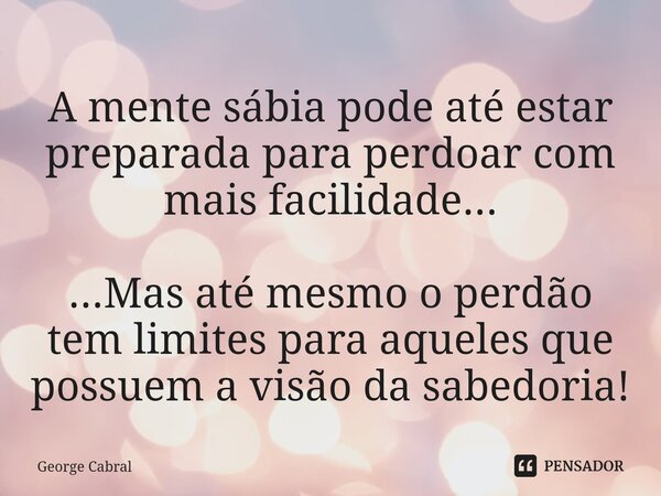 ⁠A mente sábia pode até estar preparada para perdoar com mais facilidade... ...Mas até mesmo o perdão tem limites para aqueles que possuem a visão da sabedoria!... Frase de George Cabral.