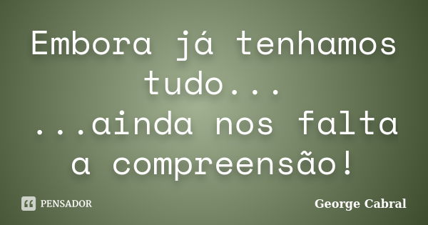 Embora já tenhamos tudo... ...ainda nos falta a compreensão!... Frase de George Cabral.