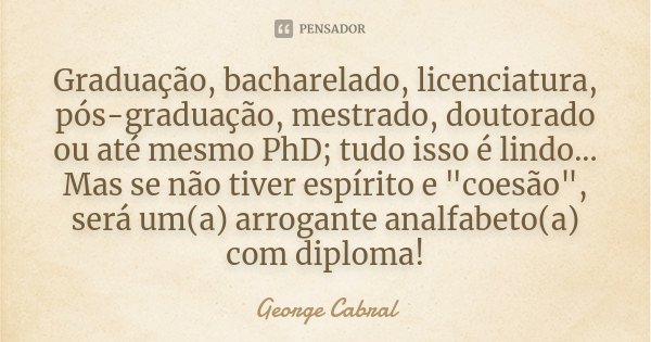 Graduação, bacharelado, licenciatura, pós-graduação, mestrado, doutorado ou até mesmo PhD; tudo isso é lindo... Mas se não tiver espírito e "coesão", ... Frase de George Cabral.