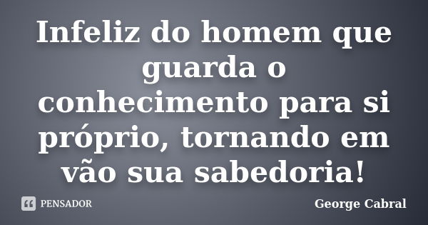 Infeliz do homem que guarda o conhecimento para si próprio, tornando em vão sua sabedoria!... Frase de George Cabral.