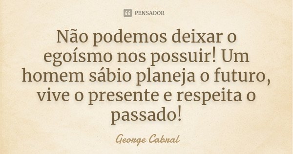 Não podemos deixar o egoísmo nos possuir! Um homem sábio planeja o futuro, vive o presente e respeita o passado!... Frase de George Cabral.