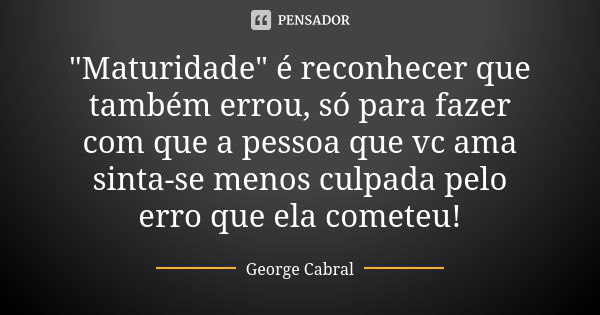 "Maturidade" é reconhecer que também errou, só para fazer com que a pessoa que vc ama sinta-se menos culpada pelo erro que ela cometeu!... Frase de George Cabral.