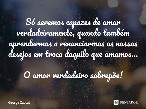 ⁠Só seremos capazes de amar verdadeiramente, quando também aprendermos a renunciarmos os nossos desejos em troca daquilo que amamos... O amor verdadeiro sobrepõ... Frase de George Cabral.