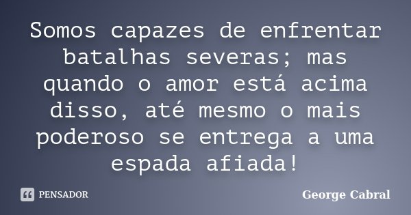 Somos capazes de enfrentar batalhas severas; mas quando o amor está acima disso, até mesmo o mais poderoso se entrega a uma espada afiada!... Frase de George Cabral.