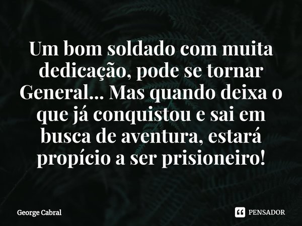 ⁠Um bom soldado com muita dedicação, pode se tornar General... Masquando deixa o que já conquistou e sai em busca de aventura, estará propício a ser prisioneiro... Frase de George Cabral.