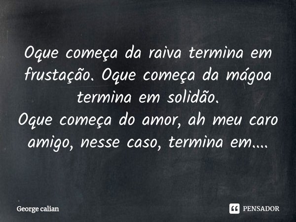 Oque começa da raiva termina em frustação. Oque começa da mágoa termina em solidão.
Oque começa do amor, ah meu caro amigo, nesse caso, termina em....... Frase de George calian.