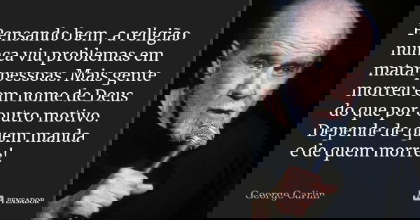 Pensando bem, a religião nunca viu problemas em matar pessoas. Mais gente morreu em nome de Deus do que por outro motivo. Depende de quem manda e de quem morre!... Frase de George Carlin.