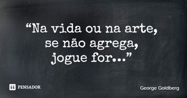 “Na vida ou na arte, se não agrega, jogue for…”... Frase de George Goldberg.