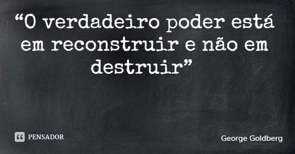 “O verdadeiro poder está em reconstruir e não em destruir”... Frase de George Goldberg.