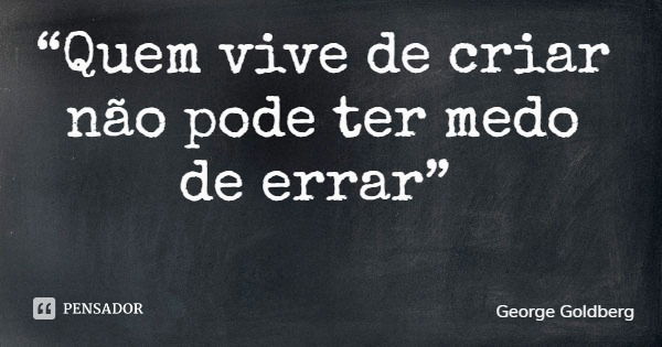 “Quem vive de criar não pode ter medo de errar”... Frase de George Goldberg.