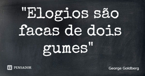 "Elogios são facas de dois gumes"... Frase de George Goldberg.