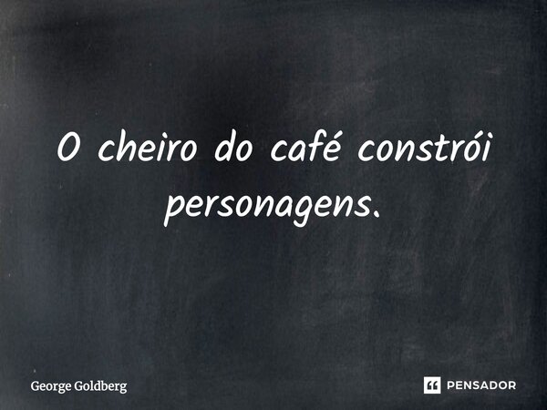 O cheiro do café constrói personagens.... Frase de George Goldberg.