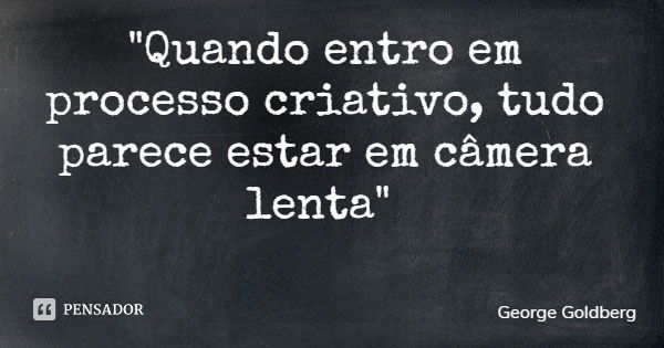 "Quando entro em processo criativo, tudo parece estar em câmera lenta"... Frase de George Goldberg.