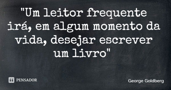 "Um leitor frequente irá, em algum momento da vida, desejar escrever um livro"... Frase de George Goldberg.