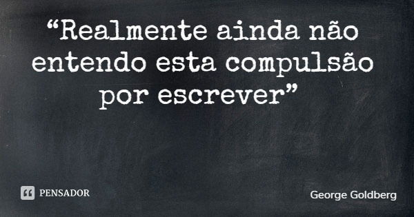 “Realmente ainda não entendo esta compulsão por escrever”... Frase de George Goldberg.