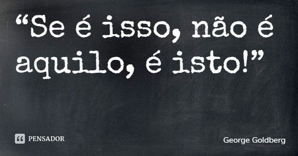“Se é isso, não é aquilo, é isto!”... Frase de George Goldberg.