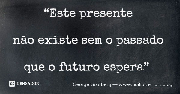 “Este presente não existe sem o passado que o futuro espera”... Frase de George Goldberg  www.haikaizen.art.blog.