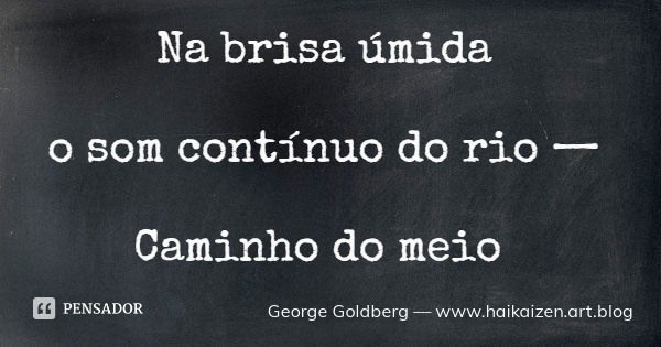 Na brisa úmida o som contínuo do rio — Caminho do meio... Frase de George Goldberg  www.haikaizen.art.blog.