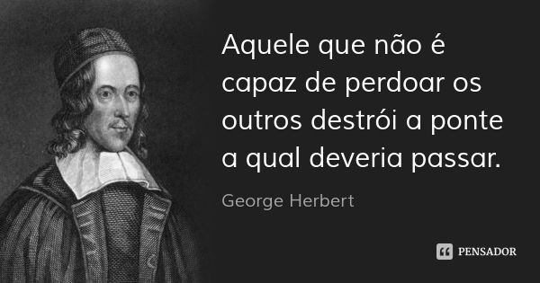 Aquele que não é capaz de perdoar os outros destrói a ponte a qual deveria passar.... Frase de George Herbert.