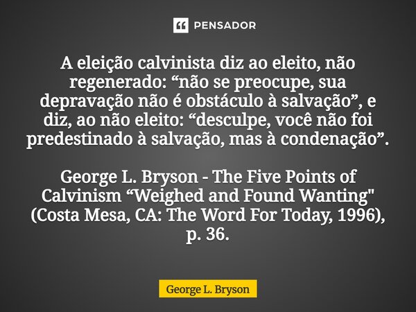 ⁠A eleição calvinista diz ao eleito, não regenerado: “não se preocupe, sua depravação não é obstáculo à salvação”, e diz, ao não eleito: “desculpe, você não foi... Frase de George L. Bryson.