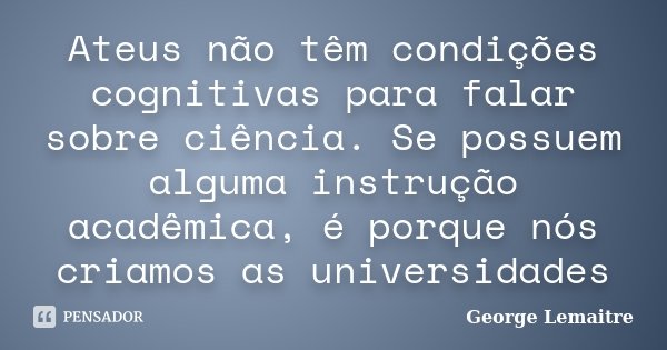 Ateus não têm condições cognitivas para falar sobre ciência. Se possuem alguma instrução acadêmica, é porque nós criamos as universidades... Frase de George Lemaitre.