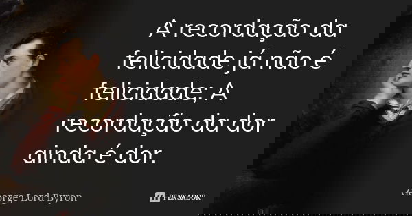 A recordação da felicidade já não é felicidade; A recordação da dor ainda é dor.... Frase de George Lord Byron.