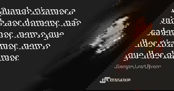 Quando tiramos a vida aos homens, não sabemos, nem o que lhes tiramos, nem o que lhes damos.... Frase de George Lord Byron.