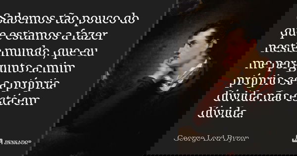 Sabemos tão pouco do que estamos a fazer neste mundo, que eu me pergunto a mim próprio se a própria dúvida não está em dúvida.... Frase de George Lord Byron.
