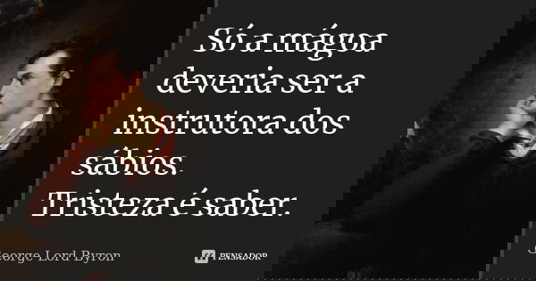 Só a mágoa deveria ser a instrutora dos sábios; Tristeza é saber.... Frase de George Lord Byron.