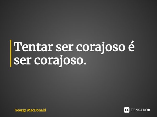 ⁠Tentar ser corajoso é ser corajoso.... Frase de George MacDonald.