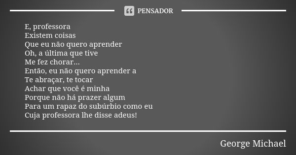 E, professora
Existem coisas
Que eu não quero aprender
Oh, a última que tive
Me fez chorar...
Então, eu não quero aprender a
Te abraçar, te tocar
Achar que você... Frase de George Michael.