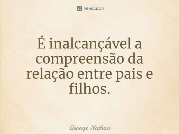 ⁠É inalcançável a compreensão da relação entre pais e filhos.... Frase de George Nathan.