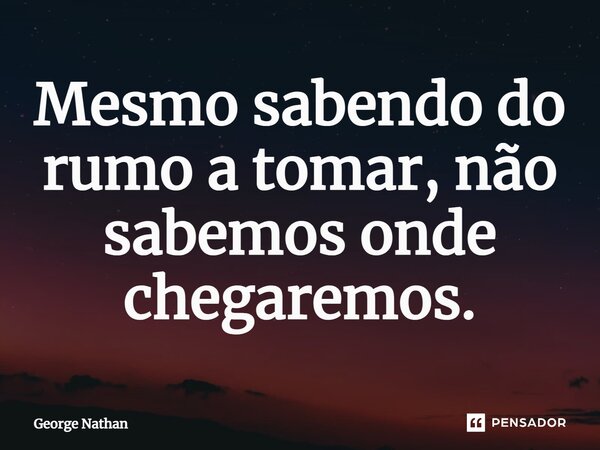 ⁠Mesmo sabendo do rumo a tomar, não sabemos onde chegaremos.... Frase de George Nathan.