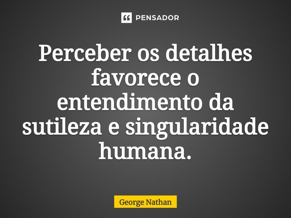 ⁠Perceber os detalhes favorece o entendimento da sutileza e singularidade humana.... Frase de George Nathan.