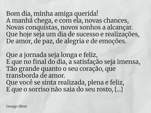 Bom dia, minha amiga querida! A manhã chega, e com ela, novas chances, Novas conquistas, novos sonhos a alcançar. Que hoje seja um dia de sucesso e realizações,... Frase de George Oliver.