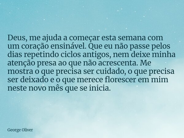 ⁠Deus, me ajuda a começar esta semana com um coração ensinável. Que eu não passe pelos dias repetindo ciclos antigos, nem deixe minha atenção presa ao que não a... Frase de George Oliver.
