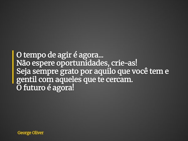O tempo de agir é agora... Não espere oportunidades, crie-as! Seja sempre grato por aquilo que você tem e gentil com aqueles que te cercam. O futuro é agora!... Frase de George Oliver.