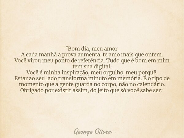 "Bom dia, meu amor. A cada manhã a prova aumenta: te amo mais que ontem. Você virou meu ponto de referência. Tudo que é bom em mim tem sua digital. Você é ... Frase de George Oliver.
