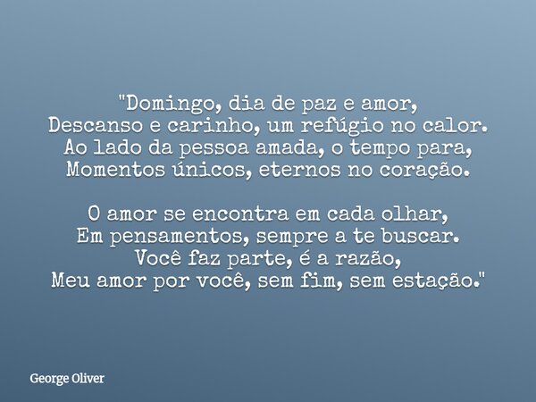"Domingo, dia de paz e amor, Descanso e carinho, um refúgio no calor. Ao lado da pessoa amada, o tempo para, Momentos únicos, eternos no coração. O amor se... Frase de George Oliver.