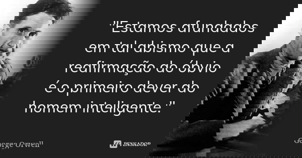 "Estamos afundados em tal abismo que a reafirmação do óbvio é o primeiro dever do homem inteligente."... Frase de George Orwell.