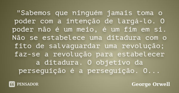 "Sabemos que ninguém jamais toma o poder com a intenção de largá-lo. O poder não é um meio, é um fim em si. Não se estabelece uma ditadura com o fito de sa... Frase de George Orwell.