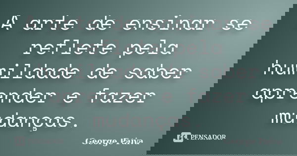 A arte de ensinar se reflete pela humildade de saber aprender e fazer mudanças.... Frase de George Paiva.