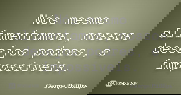 Nós mesmo alimentamos, nossos desejos podres, e impossíveis.... Frase de George Phillips.