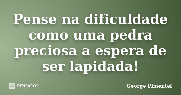 Pense na dificuldade como uma pedra preciosa a espera de ser lapidada!... Frase de George Pimentel.