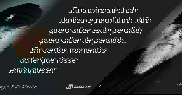 Era acima de tudo tedioso e perdi tudo. Não quero dizer estar perdido, quero dizer ter perdido... Em certos momentos achei que fosse enlouquecer.... Frase de George R. R. Martin.