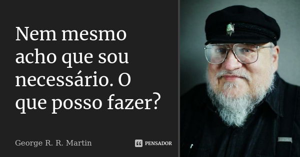 Nem mesmo acho que sou necessário. O que posso fazer?... Frase de George R. R. Martin.