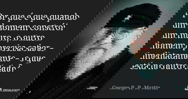 Por que é que quando um homem constrói um muro, o outro homem precisa saber - imediatamente - o que está no outro lado?... Frase de George R.R. Martin.